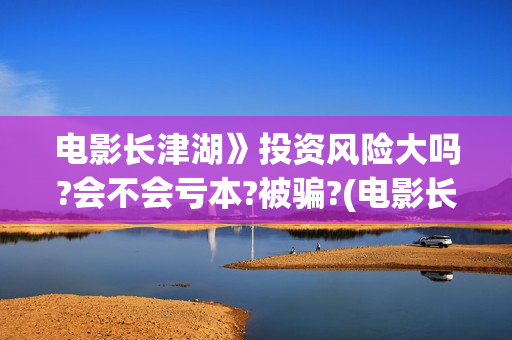 电影长津湖》投资风险大吗?会不会亏本?被骗?(电影长津湖详情)