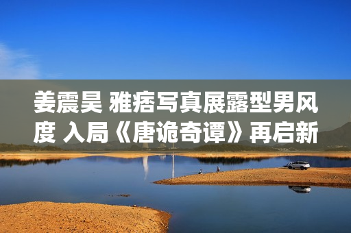 姜震昊 雅痞写真展露型男风度 入局《唐诡奇谭》再启新章(姜震昊图片)