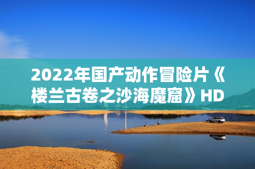 2022年国产动作冒险片《楼兰古卷之沙海魔窟》HD国语中字