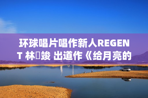 环球唱片唱作新人REGENT 林暐竣 出道作《给月亮的情书》延续经典(环球唱片制作人)