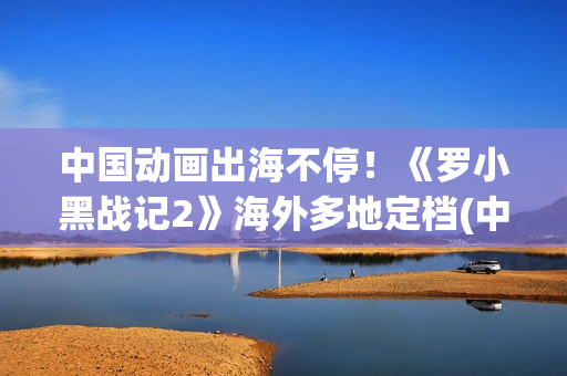 中国动画出海不停！《罗小黑战记2》海外多地定档(中国动画出口)