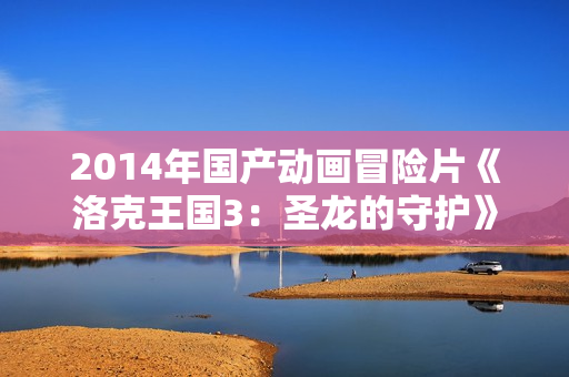2014年国产动画冒险片《洛克王国3：圣龙的守护》BD国语中字
