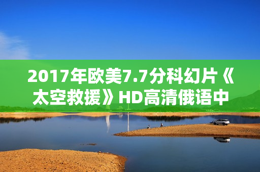 2017年欧美7.7分科幻片《太空救援》HD高清俄语中字