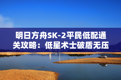 明日方舟SK-2平民低配通关攻略:低星术士破盾无压力 明日方舟SK-2平民低配通关攻略:低星术士破盾无压力