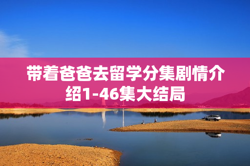 带着爸爸去留学分集剧情介绍1-46集大结局