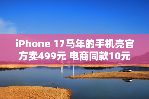 iPhone 17马年的手机壳官方卖499元 电商同款10元左右随便买：苹果直摇头