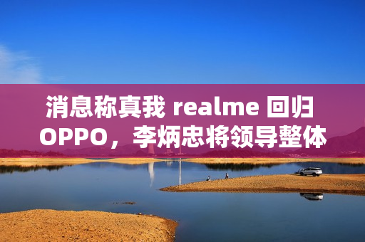 消息称真我 realme 回归 OPPO，李炳忠将领导整体子品牌业务