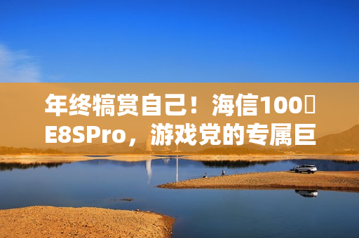 年终犒赏自己！海信100吋E8SPro，游戏党的专属巨幕