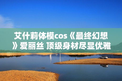 艾什莉体模cos《最终幻想》爱丽丝 顶级身材尽显优雅