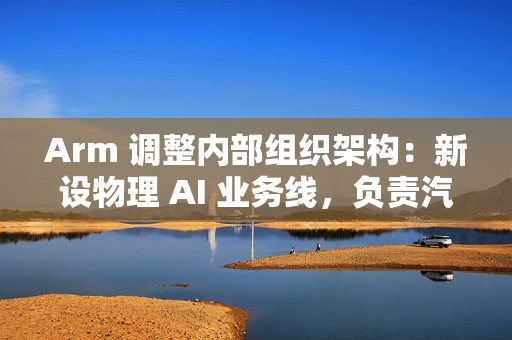 Arm 调整内部组织架构：新设物理 AI 业务线，负责汽车与机器人
