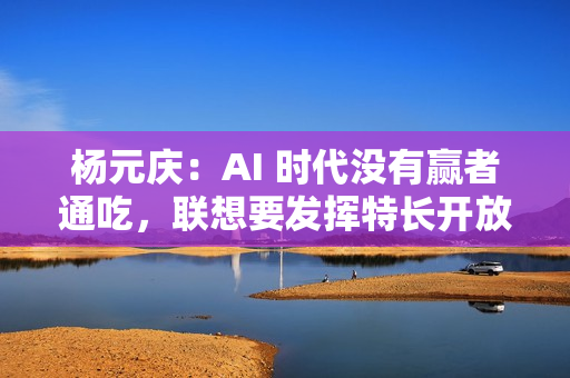 杨元庆:AI 时代没有赢者通吃,联想要发挥特长开放合作 杨元庆:AI 时代没有赢者通吃,联想要发挥特长开放合作