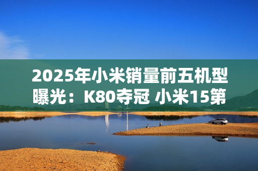 2025年小米销量前五机型曝光：K80夺冠 小米15第三