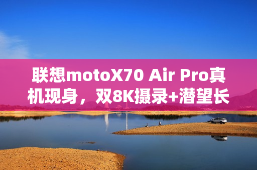 联想motoX70 Air Pro真机现身，双8K摄录+潜望长焦，轻薄机身藏硬实力