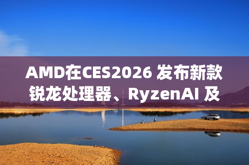 AMD在CES2026 发布新款锐龙处理器、RyzenAI 及AMDROCm，全面扩展其在客户端、图形和软件领域的AI领先地位