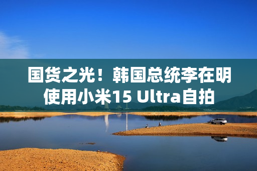 国货之光！韩国总统李在明使用小米15 Ultra自拍