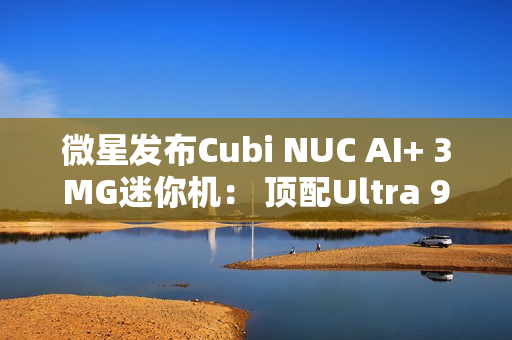 微星发布Cubi NUC AI+ 3MG迷你机： 顶配Ultra 9 386H、双雷电4