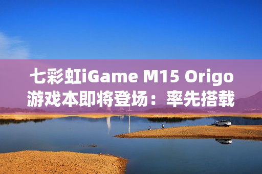 七彩虹iGame M15 Origo游戏本即将登场：率先搭载首款18A芯片