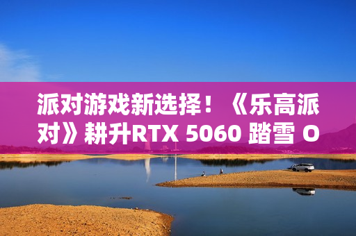 派对游戏新选择！《乐高派对》耕升RTX 5060 踏雪 OC 积木欢乐盛宴