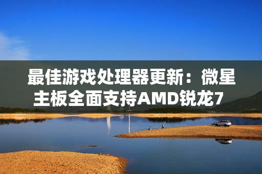 最佳游戏处理器更新：微星主板全面支持AMD锐龙7 9850X3D！