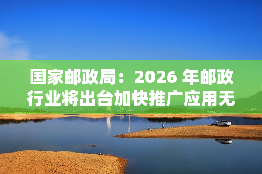 国家邮政局：2026 年邮政行业将出台加快推广应用无人配送技术政策文件