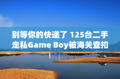别等你的快递了 125台二手走私Game Boy被海关查扣