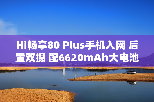 Hi畅享80 Plus手机入网 后置双摄 配6620mAh大电池