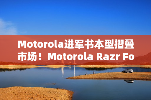 Motorola进军书本型摺叠市场！Motorola Razr Fold新旗舰曝光 搭配全新手写笔