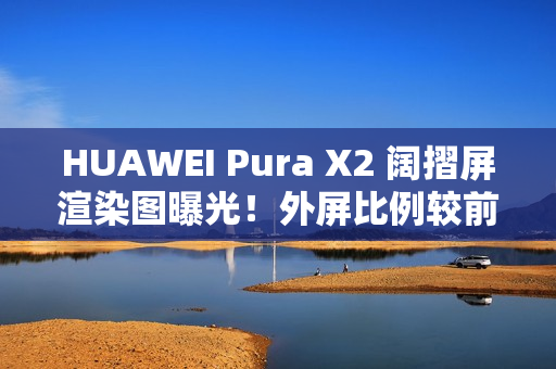 HUAWEI Pura X2 阔摺屏渲染图曝光！外屏比例较前代更实用、揭开主屏即变细平板