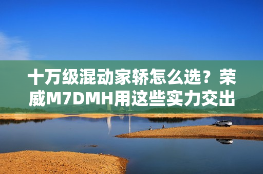 十万级混动家轿怎么选？荣威M7DMH用这些实力交出答卷
