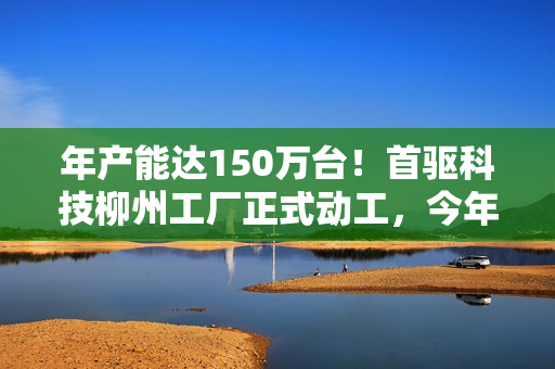年产能达150万台！首驱科技柳州工厂正式动工，今年起批量生产