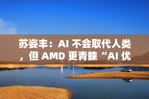 苏姿丰：AI 不会取代人类，但 AMD 更青睐“AI 优先”的求职者