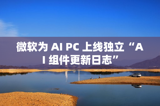微软为 AI PC 上线独立“AI 组件更新日志”