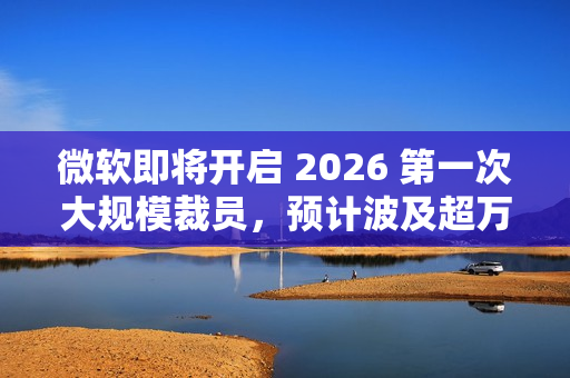 微软即将开启 2026 第一次大规模裁员，预计波及超万人