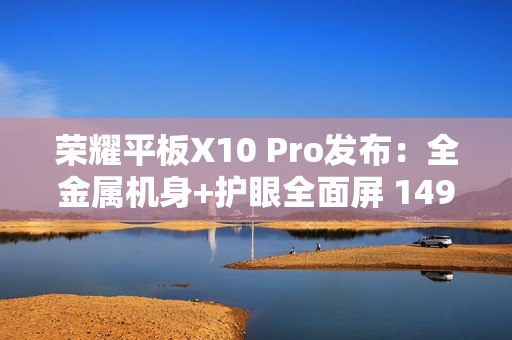 荣耀平板X10 Pro发布：全金属机身+护眼全面屏 1499元起