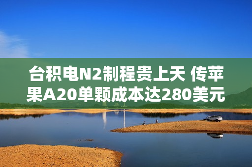 台积电N2制程贵上天 传苹果A20单颗成本达280美元 涨幅超80%