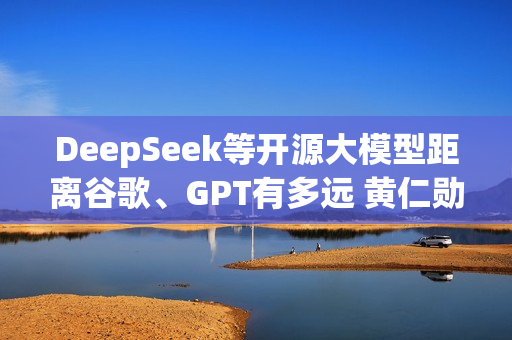 DeepSeek等开源大模型距离谷歌、GPT有多远 黄仁勋表态：6个月