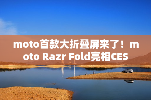 moto首款大折叠屏来了！moto Razr Fold亮相CES