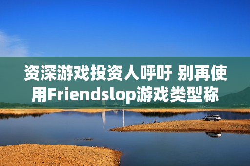 资深游戏投资人呼吁 别再使用Friendslop游戏类型称呼了