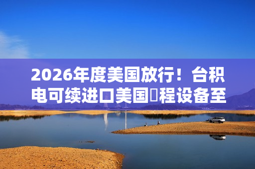 2026年度美国放行！台积电可续进口美国製程设备至南京厂