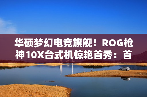 华硕梦幻电竞旗舰！ROG枪神10X台式机惊艳首秀：首创全息投影颜值无敌