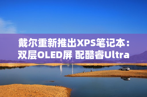 戴尔重新推出XPS笔记本：双层OLED屏 配酷睿Ultra 3系列处理器