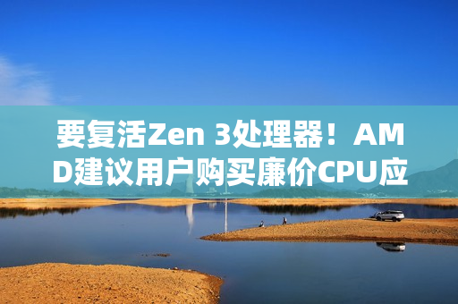 要复活Zen 3处理器！AMD建议用户购买廉价CPU应对内存涨价：帮你们省钱