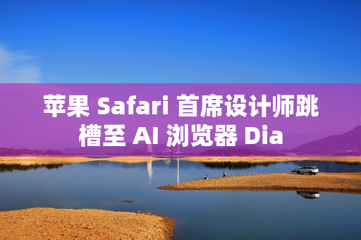 苹果 Safari 首席设计师跳槽至 AI 浏览器 Dia