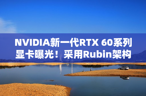 NVIDIA新一代RTX 60系列显卡曝光！采用Rubin架构 性能或提升30%