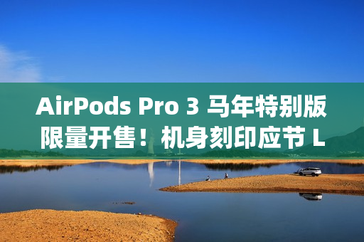AirPods Pro 3 马年特别版限量开售！机身刻印应节 Logo、再送「跃跃满精彩」利是封