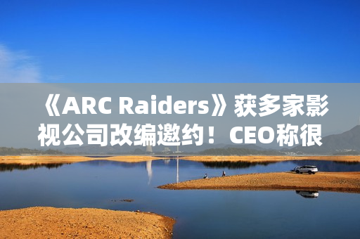 《ARC Raiders》获多家影视公司改编邀约！CEO称很有吸引力