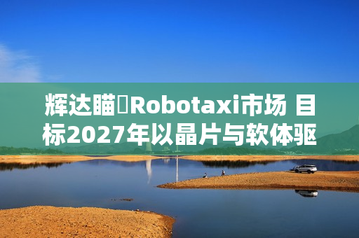 辉达瞄準Robotaxi市场 目标2027年以晶片与软体驱动自驾车队