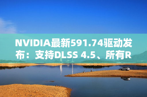 NVIDIA最新591.74驱动发布：支持DLSS 4.5、所有RTX显卡都能用