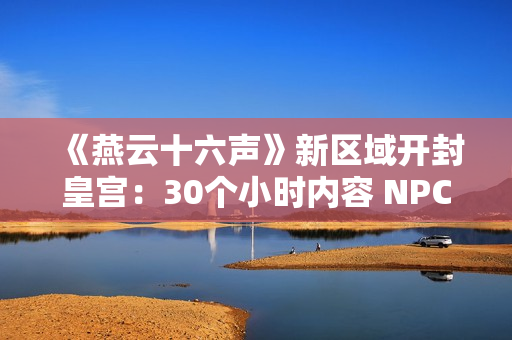 《燕云十六声》新区域开封皇宫：30个小时内容 NPC超3000人