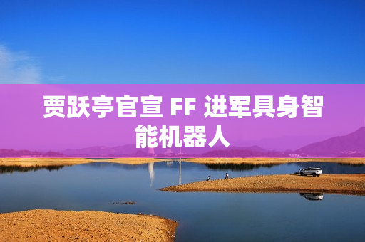 贾跃亭官宣 FF 进军具身智能机器人
